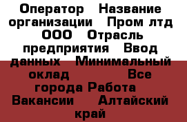 Оператор › Название организации ­ Пром лтд, ООО › Отрасль предприятия ­ Ввод данных › Минимальный оклад ­ 23 000 - Все города Работа » Вакансии   . Алтайский край